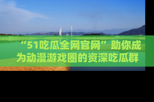 “51吃瓜全网官网”助你成为动漫游戏圈的资深吃瓜群众!