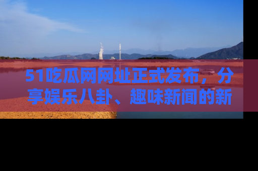 51吃瓜网网址正式发布,分享娱乐八卦、趣味新闻的新平台