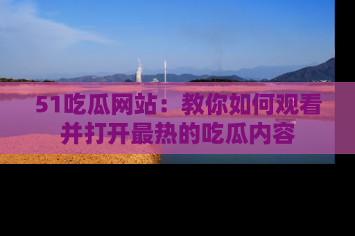 51吃瓜网站:教你如何观看并打开最热的吃瓜内容