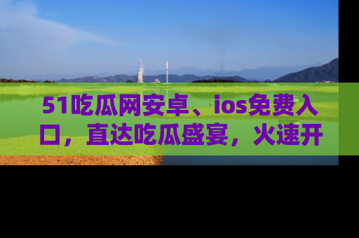 51吃瓜网安卓、ios免费入口,直达吃瓜盛宴,火速开启线上体验!