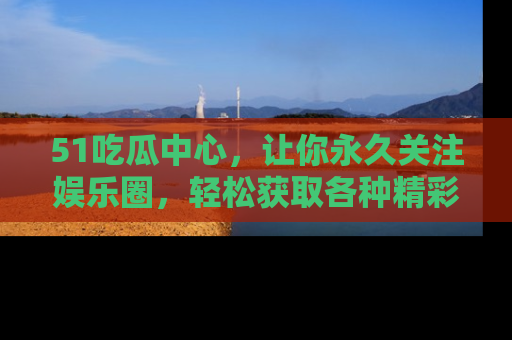 51吃瓜中心,让你永久关注娱乐圈,轻松获取各种精彩的吃瓜信息!