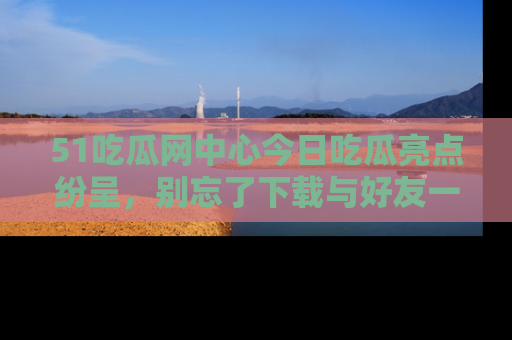 51吃瓜网中心今日吃瓜亮点纷呈,别忘了下载与好友一同分享!
