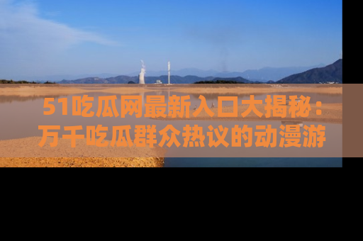 51吃瓜网最新入口大揭秘:万千吃瓜群众热议的动漫游戏事件