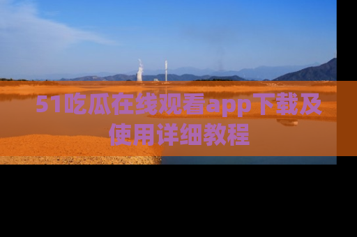 51吃瓜在线观看app下载及使用详细教程