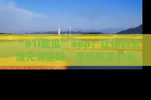 “91i吃瓜”app:让你的生活充满趣味,享受吃瓜的无限乐趣!