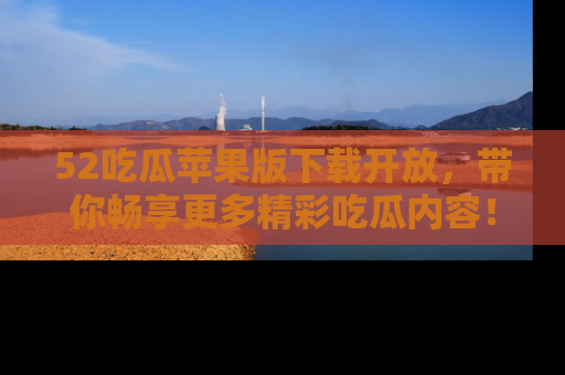 52吃瓜苹果版下载开放,带你畅享更多精彩吃瓜内容!