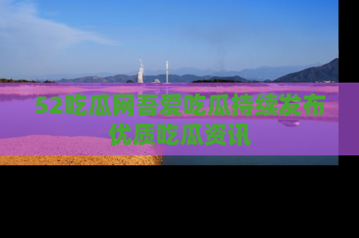 52吃瓜网吾爱吃瓜持续发布优质吃瓜资讯