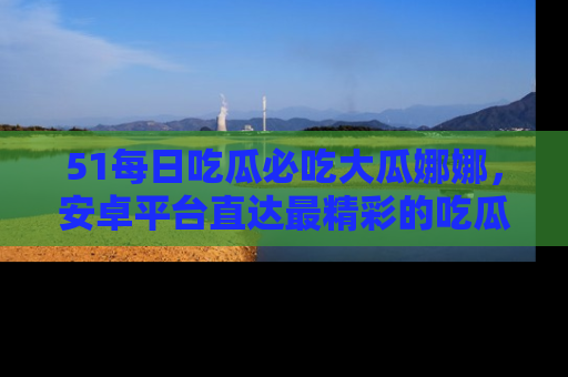 51每日吃瓜必吃大瓜娜娜,安卓平台直达最精彩的吃瓜内容。