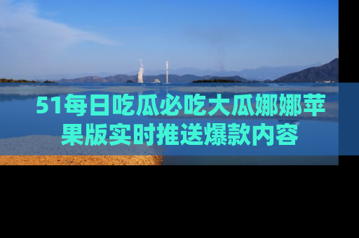 51每日吃瓜必吃大瓜娜娜苹果版实时推送爆款内容