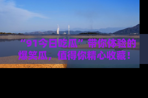 “91今日吃瓜”带你体验的爆笑瓜,值得你精心收藏!