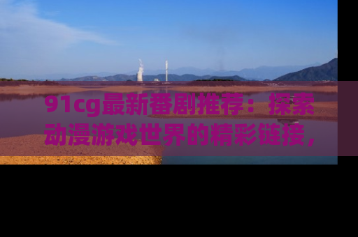 91cg最新番剧推荐:探索动漫游戏世界的精彩链接,尽在此处!