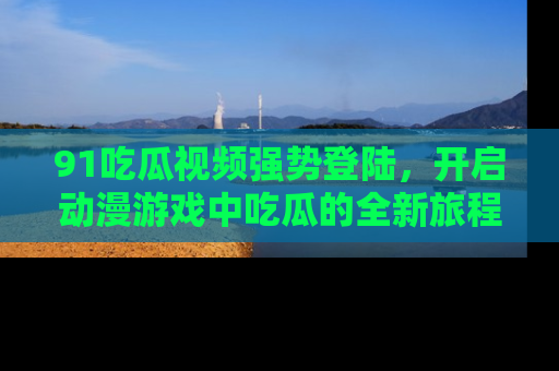 91吃瓜视频强势登陆,开启动漫游戏中吃瓜的全新旅程!