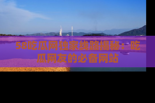 58吃瓜网独家线路揭秘:吃瓜网友的必备网站