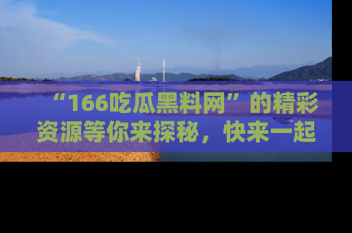 “166吃瓜黑料网”的精彩资源等你来探秘,快来一起吃瓜吧!