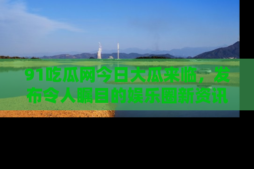 91吃瓜网今日大瓜来临,发布令人瞩目的娱乐圈新资讯!