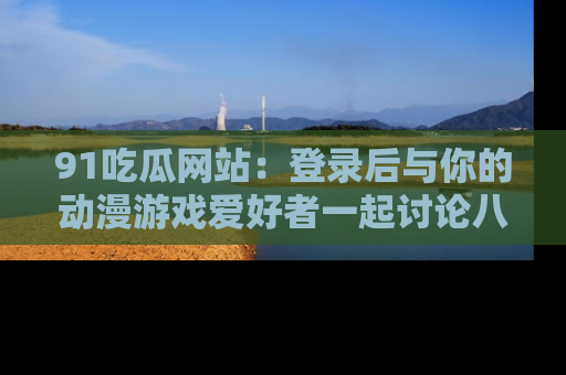 91吃瓜网站:登录后与你的动漫游戏爱好者一起讨论八卦!