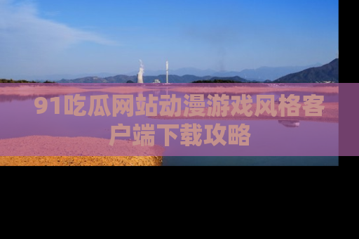 91吃瓜网站动漫游戏风格客户端下载攻略