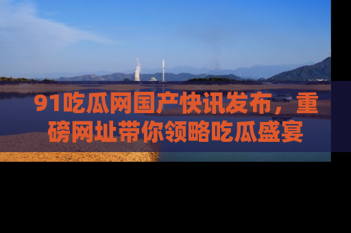 91吃瓜网国产快讯发布,重磅网址带你领略吃瓜盛宴