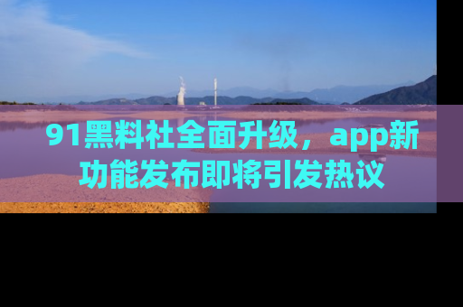 91黑料社全面升级,app新功能发布即将引发热议
