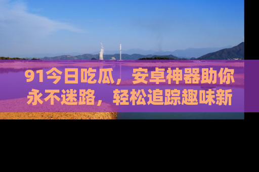 91今日吃瓜,安卓神器助你永不迷路,轻松追踪趣味新闻!