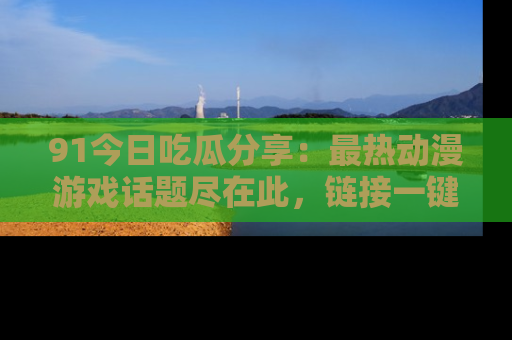 91今日吃瓜分享:最热动漫游戏话题尽在此,链接一键畅游!