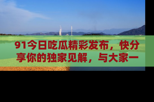 91今日吃瓜精彩发布,快分享你的独家见解,与大家一起讨论吧!