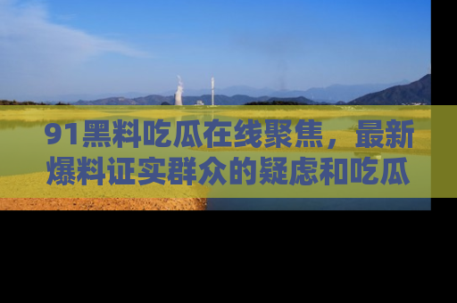 91黑料吃瓜在线聚焦,最新爆料证实群众的疑虑和吃瓜乐趣!