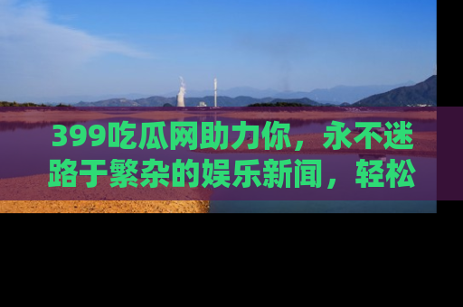 399吃瓜网助力你,永不迷路于繁杂的娱乐新闻,轻松追踪热点!