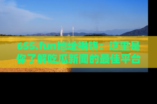 655.fun地址揭晓:这里是你了解吃瓜新闻的最佳平台,快来探索吧!