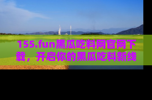 155.fun黑瓜吃料网官网下载,开启你的黑瓜吃料新线路,轻松找到入口!