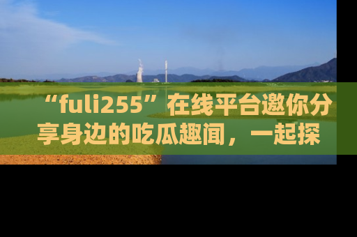 “fuli255”在线平台邀你分享身边的吃瓜趣闻,一起探索生活的小秘密!
