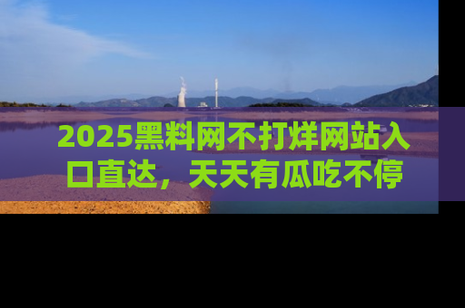 2025黑料网不打烊网站入口直达,天天有瓜吃不停