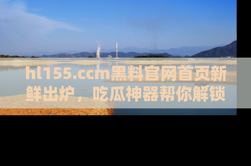 hl155.ccm黑料官网首页新鲜出炉，吃瓜神器帮你解锁那些鲜为人知的内幕！