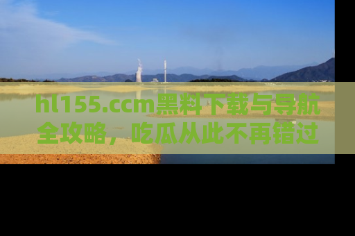 hl155.ccm黑料下载与导航全攻略，吃瓜从此不再错过任何热点