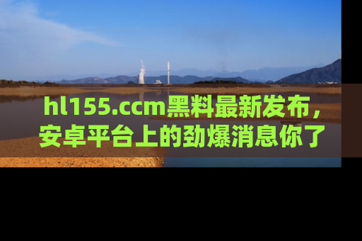 hl155.ccm黑料最新发布,安卓平台上的劲爆消息你了解了吗?