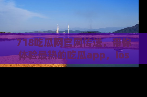 718吃瓜网官网传送,带你体验最热的吃瓜app,ios用户必备哦!