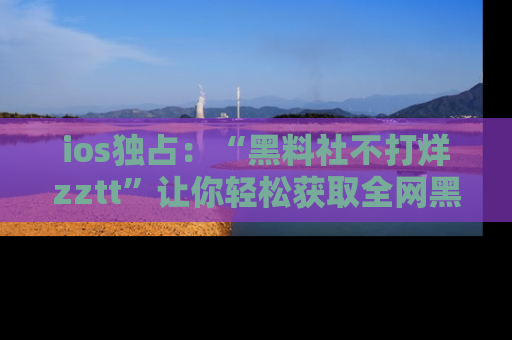 ios独占：“黑料社不打烊zztt”让你轻松获取全网黑料信息，不容错过！