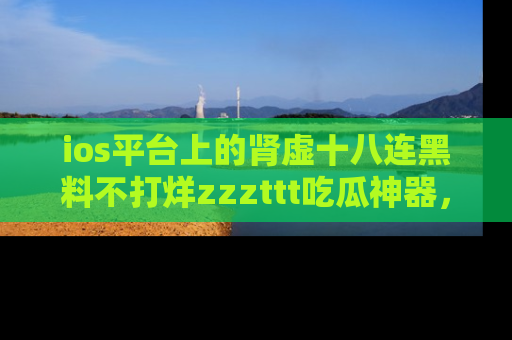 ios平台上的肾虚十八连黑料不打烊zzzttt吃瓜神器，你绝对不能错过