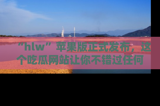 “hlw”苹果版正式发布,这个吃瓜网站让你不错过任何热议话题!