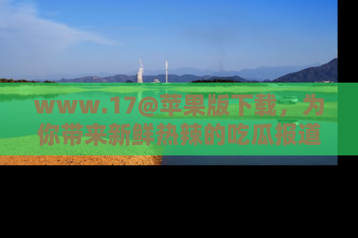 www.17@苹果版下载，为你带来新鲜热辣的吃瓜报道，尽情享受！