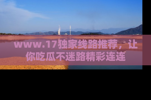 www.17独家线路推荐，让你吃瓜不迷路精彩连连
