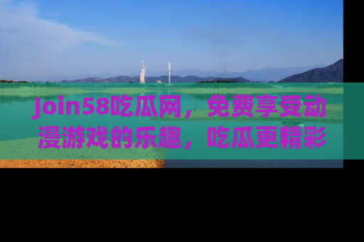 Join58吃瓜网，免费享受动漫游戏的乐趣，吃瓜更精彩！
