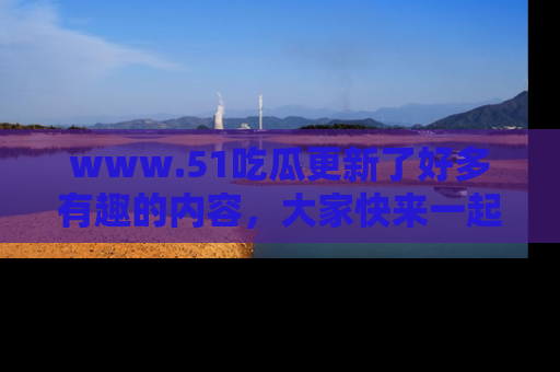 www.51吃瓜更新了好多有趣的内容，大家快来一起享受这波吃瓜热潮吧！