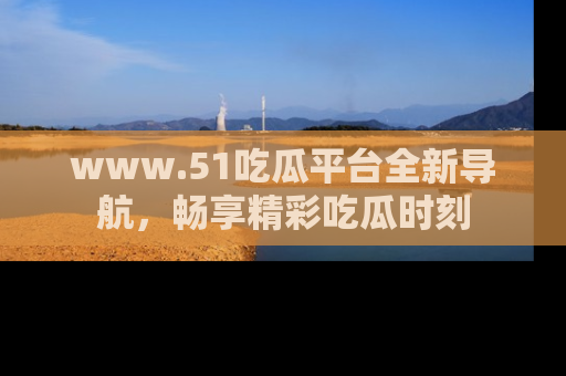 www.51吃瓜平台全新导航，畅享精彩吃瓜时刻
