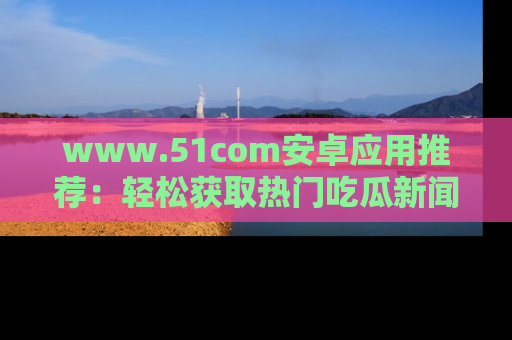 www.51com安卓应用推荐：轻松获取热门吃瓜新闻的秘诀