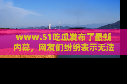 www.51吃瓜发布了最新内幕，网友们纷纷表示无法接受！