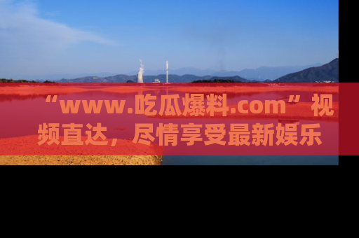 “www.吃瓜爆料.com”视频直达,尽情享受最新娱乐圈的吃瓜盛宴!