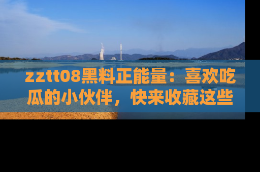 zztt08黑料正能量：喜欢吃瓜的小伙伴，快来收藏这些优质资源！