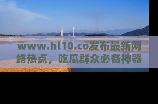 www.hl10.co发布最新网络热点，吃瓜群众必备神器