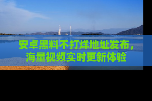 安卓黑料不打烊地址发布，海量视频实时更新体验